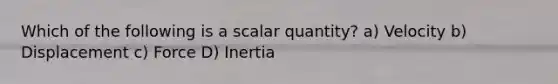 Which of the following is a scalar quantity? a) Velocity b) Displacement c) Force D) Inertia