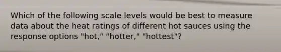 Which of the following scale levels would be best to measure data about the heat ratings of different hot sauces using the response options "hot," "hotter," "hottest"?