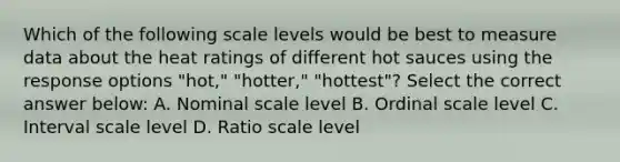 Which of the following scale levels would be best to measure data about the heat ratings of different hot sauces using the response options "hot," "hotter," "hottest"? Select the correct answer below: A. Nominal scale level B. Ordinal scale level C. Interval scale level D. Ratio scale level