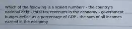 Which of the following is a scaled number? - the country's national debt - total tax revenues in the economy - government budget deficit as a percentage of GDP - the sum of all incomes earned in the economy