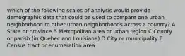 Which of the following scales of analysis would provide demographic data that could be used to compare one urban neighborhood to other urban neighborhoods across a country? A State or province B Metropolitan area or urban region C County or parish (in Quebec and Louisiana) D City or municipality E Census tract or enumeration area