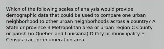 Which of the following scales of analysis would provide demographic data that could be used to compare one urban neighborhood to other urban neighborhoods across a country? A State or province B Metropolitan area or urban region C County or parish (in Quebec and Louisiana) D City or municipality E Census tract or enumeration area