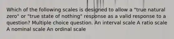 Which of the following scales is designed to allow a "true natural zero" or "true state of nothing" response as a valid response to a question? Multiple choice question. An interval scale A ratio scale A nominal scale An ordinal scale