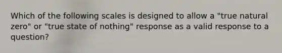 Which of the following scales is designed to allow a "true natural zero" or "true state of nothing" response as a valid response to a question?