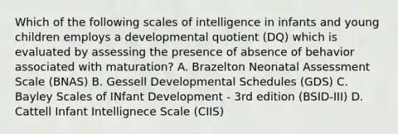 Which of the following scales of intelligence in infants and young children employs a developmental quotient (DQ) which is evaluated by assessing the presence of absence of behavior associated with maturation? A. Brazelton Neonatal Assessment Scale (BNAS) B. Gessell Developmental Schedules (GDS) C. Bayley Scales of INfant Development - 3rd edition (BSID-III) D. Cattell Infant Intellignece Scale (CIIS)