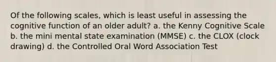 Of the following scales, which is least useful in assessing the cognitive function of an older adult? a. the Kenny Cognitive Scale b. the mini mental state examination (MMSE) c. the CLOX (clock drawing) d. the Controlled Oral Word Association Test