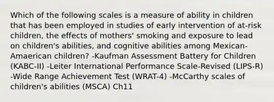 Which of the following scales is a measure of ability in children that has been employed in studies of early intervention of at-risk children, the effects of mothers' smoking and exposure to lead on children's abilities, and cognitive abilities among Mexican-Amaerican children? -Kaufman Assessment Battery for Children (KABC-II) -Leiter International Performance Scale-Revised (LIPS-R) -Wide Range Achievement Test (WRAT-4) -McCarthy scales of children's abilities (MSCA) Ch11