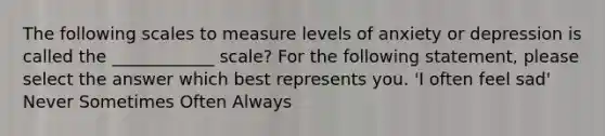 The following scales to measure levels of anxiety or depression is called the ____________ scale? For the following statement, please select the answer which best represents you. 'I often feel sad' Never Sometimes Often Always