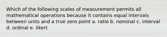 Which of the following scales of measurement permits all mathematical operations because it contains equal intervals between units and a true zero point a. ratio b. nominal c. interval d. ordinal e. likert