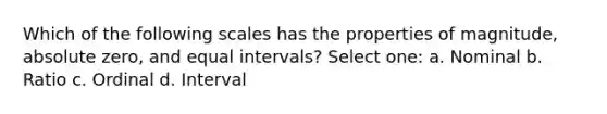 Which of the following scales has the properties of magnitude, absolute zero, and equal intervals? Select one: a. Nominal b. Ratio c. Ordinal d. Interval