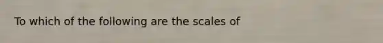 To which of the following are the scales of