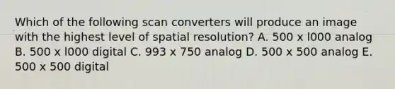 Which of the following scan converters will produce an image with the highest level of spatial resolution? A. 500 x l000 analog B. 500 x l000 digital C. 993 x 750 analog D. 500 x 500 analog E. 500 x 500 digital