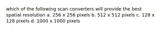 which of the following scan converters will provide the best spatial resolution a. 256 x 256 pixels b. 512 x 512 pixels c. 128 x 128 pixels d. 1000 x 1000 pixels