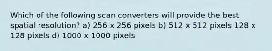 Which of the following scan converters will provide the best spatial resolution? a) 256 x 256 pixels b) 512 x 512 pixels 128 x 128 pixels d) 1000 x 1000 pixels