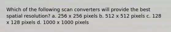 Which of the following scan converters will provide the best spatial resolution? a. 256 x 256 pixels b. 512 x 512 pixels c. 128 x 128 pixels d. 1000 x 1000 pixels