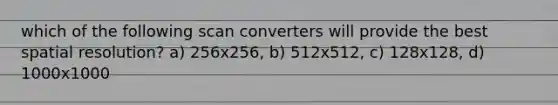 which of the following scan converters will provide the best spatial resolution? a) 256x256, b) 512x512, c) 128x128, d) 1000x1000