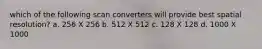 which of the following scan converters will provide best spatial resolution? a. 256 X 256 b. 512 X 512 c. 128 X 128 d. 1000 X 1000