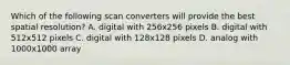 Which of the following scan converters will provide the best spatial resolution? A. digital with 256x256 pixels B. digital with 512x512 pixels C. digital with 128x128 pixels D. analog with 1000x1000 array