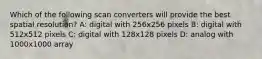 Which of the following scan converters will provide the best spatial resolution? A: digital with 256x256 pixels B: digital with 512x512 pixels C: digital with 128x128 pixels D: analog with 1000x1000 array