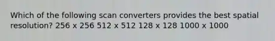 Which of the following scan converters provides the best spatial resolution? 256 x 256 512 x 512 128 x 128 1000 x 1000