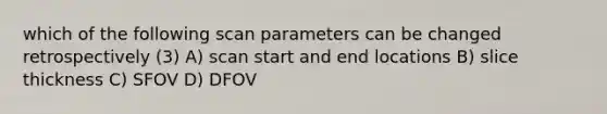 which of the following scan parameters can be changed retrospectively (3) A) scan start and end locations B) slice thickness C) SFOV D) DFOV