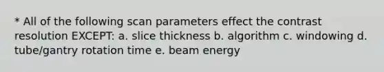 * All of the following scan parameters effect the contrast resolution EXCEPT: a. slice thickness b. algorithm c. windowing d. tube/gantry rotation time e. beam energy