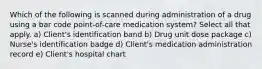 Which of the following is scanned during administration of a drug using a bar code point-of-care medication system? Select all that apply. a) Client's identification band b) Drug unit dose package c) Nurse's identification badge d) Client's medication administration record e) Client's hospital chart