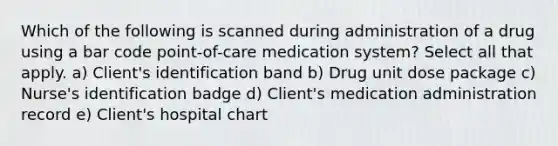 Which of the following is scanned during administration of a drug using a bar code point-of-care medication system? Select all that apply. a) Client's identification band b) Drug unit dose package c) Nurse's identification badge d) Client's medication administration record e) Client's hospital chart