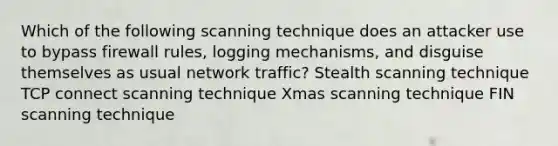 Which of the following scanning technique does an attacker use to bypass firewall rules, logging mechanisms, and disguise themselves as usual network traffic? Stealth scanning technique TCP connect scanning technique Xmas scanning technique FIN scanning technique