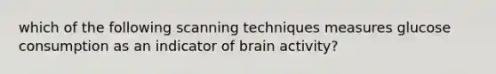 which of the following scanning techniques measures glucose consumption as an indicator of brain activity?