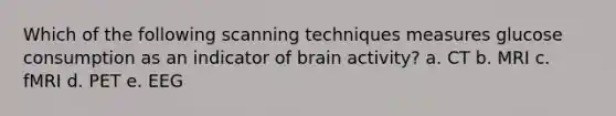 Which of the following scanning techniques measures glucose consumption as an indicator of brain activity? a. CT b. MRI c. fMRI d. PET e. EEG