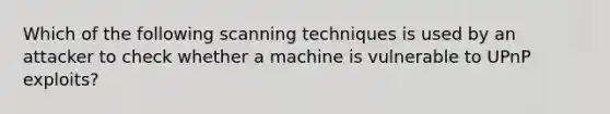 Which of the following scanning techniques is used by an attacker to check whether a machine is vulnerable to UPnP exploits?