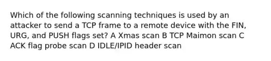 Which of the following scanning techniques is used by an attacker to send a TCP frame to a remote device with the FIN, URG, and PUSH flags set? A Xmas scan B TCP Maimon scan C ACK flag probe scan D IDLE/IPID header scan