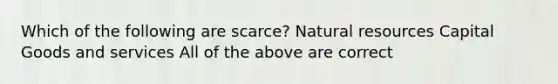 Which of the following are scarce? Natural resources Capital Goods and services All of the above are correct