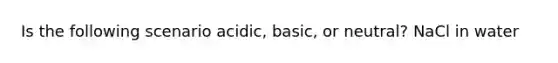 Is the following scenario acidic, basic, or neutral? NaCl in water