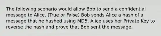 The following scenario would allow Bob to send a confidential message to Alice. (True or False) Bob sends Alice a hash of a message that he hashed using MD5. Alice uses her Private Key to reverse the hash and prove that Bob sent the message.