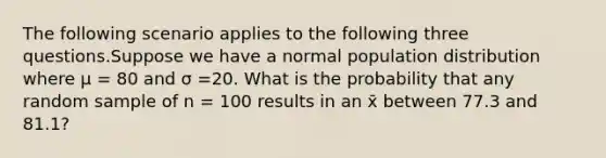 The following scenario applies to the following three questions.Suppose we have a normal population distribution where μ = 80 and σ =20. What is the probability that any random sample of n = 100 results in an x̄ between 77.3 and 81.1?