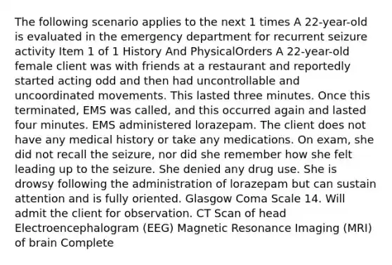 The following scenario applies to the next 1 times A 22-year-old is evaluated in the emergency department for recurrent seizure activity Item 1 of 1 History And PhysicalOrders A 22-year-old female client was with friends at a restaurant and reportedly started acting odd and then had uncontrollable and uncoordinated movements. This lasted three minutes. Once this terminated, EMS was called, and this occurred again and lasted four minutes. EMS administered lorazepam. The client does not have any medical history or take any medications. On exam, she did not recall the seizure, nor did she remember how she felt leading up to the seizure. She denied any drug use. She is drowsy following the administration of lorazepam but can sustain attention and is fully oriented. Glasgow Coma Scale 14. Will admit the client for observation. CT Scan of head Electroencephalogram (EEG) Magnetic Resonance Imaging (MRI) of brain Complete