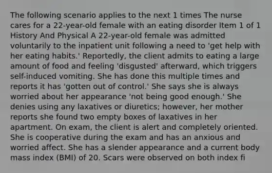 The following scenario applies to the next 1 times The nurse cares for a 22-year-old female with an eating disorder Item 1 of 1 History And Physical A 22-year-old female was admitted voluntarily to the inpatient unit following a need to 'get help with her eating habits.' Reportedly, the client admits to eating a large amount of food and feeling 'disgusted' afterward, which triggers self-induced vomiting. She has done this multiple times and reports it has 'gotten out of control.' She says she is always worried about her appearance 'not being good enough.' She denies using any laxatives or diuretics; however, her mother reports she found two empty boxes of laxatives in her apartment. On exam, the client is alert and completely oriented. She is cooperative during the exam and has an anxious and worried affect. She has a slender appearance and a current body mass index (BMI) of 20. Scars were observed on both index fi