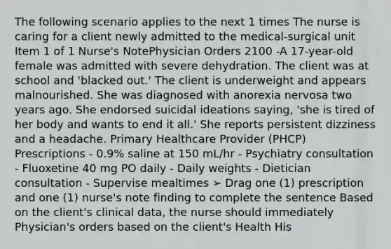 The following scenario applies to the next 1 times The nurse is caring for a client newly admitted to the medical-surgical unit Item 1 of 1 Nurse's NotePhysician Orders 2100 -A 17-year-old female was admitted with severe dehydration. The client was at school and 'blacked out.' The client is underweight and appears malnourished. She was diagnosed with anorexia nervosa two years ago. She endorsed suicidal ideations saying, 'she is tired of her body and wants to end it all.' She reports persistent dizziness and a headache. Primary Healthcare Provider (PHCP) Prescriptions - 0.9% saline at 150 mL/hr - Psychiatry consultation - Fluoxetine 40 mg PO daily - Daily weights - Dietician consultation - Supervise mealtimes ➢ Drag one (1) prescription and one (1) nurse's note finding to complete the sentence Based on the client's clinical data, the nurse should immediately Physician's orders based on the client's Health His