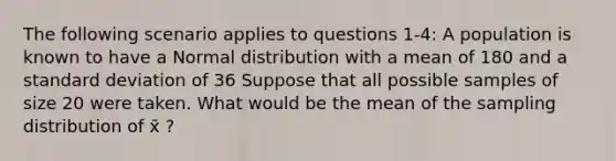 The following scenario applies to questions 1-4: A population is known to have a Normal distribution with a mean of 180 and a standard deviation of 36 Suppose that all possible samples of size 20 were taken. What would be the mean of the sampling distribution of x̄ ?