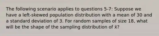 The following scenario applies to questions 5-7: Suppose we have a left-skewed population distribution with a mean of 30 and a <a href='https://www.questionai.com/knowledge/kqGUr1Cldy-standard-deviation' class='anchor-knowledge'>standard deviation</a> of 3. For random samples of size 18, what will be the shape of the sampling distribution of x̄?