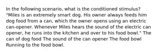 In the following scenario, what is the conditioned stimulus? "Miles is an extremely smart dog. His owner always feeds him dog food from a can, which the owner opens using an electric can-opener. Whenever Miles hears the sound of the electric can opener, he runs into the kitchen and over to his food bowl." The can of dog food The sound of the can opener The food bowl Running to the food bowl.