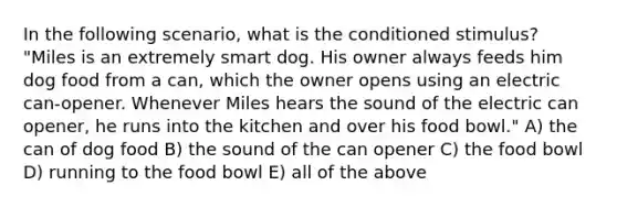 In the following scenario, what is the conditioned stimulus? "Miles is an extremely smart dog. His owner always feeds him dog food from a can, which the owner opens using an electric can-opener. Whenever Miles hears the sound of the electric can opener, he runs into the kitchen and over his food bowl." A) the can of dog food B) the sound of the can opener C) the food bowl D) running to the food bowl E) all of the above