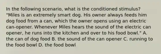 In the following scenario, what is the conditioned stimulus? "Miles is an extremely smart dog. His owner always feeds him dog food from a can, which the owner opens using an electric can-opener. Whenever Miles hears the sound of the electric can opener, he runs into the kitchen and over to his food bowl." A. the can of dog food B. the sound of the can opener C. running to the food bowl D. the food bowl