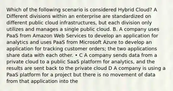 Which of the following scenario is considered Hybrid Cloud? A Different divisions within an enterprise are standardized on different public cloud infrastructures, but each division only utilizes and manages a single public cloud. B. A company uses PaaS from Amazon Web Services to develop an application for analytics and uses PaaS from Microsoft Azure to develop an application for tracking customer orders; the two applications share data with each other. • C A company sends data from a private cloud to a public SaaS platform for analytics, and the results are sent back to the private cloud D A company is using a PaaS platform for a project but there is no movement of data from that application into the