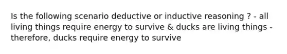 Is the following scenario deductive or inductive reasoning ? - all living things require energy to survive & ducks are living things - therefore, ducks require energy to survive