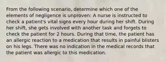 From the following scenario, determine which one of the elements of negligence is unproven: A nurse is instructed to check a patient's vital signs every hour during her shift. During her shift, she gets involved with another task and forgets to check the patient for 2 hours. During that time, the patient has an allergic reaction to a medication that results in painful blisters on his legs. There was no indication in the medical records that the patient was allergic to this medication.