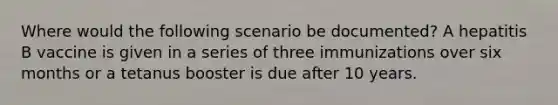 Where would the following scenario be documented? A hepatitis B vaccine is given in a series of three immunizations over six months or a tetanus booster is due after 10 years.