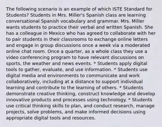 The following scenario is an example of which ISTE Standard for Students? Students in Mrs. Miller's Spanish class are learning conversational Spanish vocabulary and grammar. Mrs. Miller wants students to practice their verbal and written Spanish. She has a colleague in Mexico who has agreed to collaborate with her to pair students in their classrooms to exchange online letters and engage in group discussions once a week via a moderated online chat room. Once a quarter, as a whole class they use a video conferencing program to have relevant discussions on sports, the weather and news events. * Students apply digital tools to gather, evaluate, and use information. * Students use digital media and environments to communicate and work collaboratively, including at a distance to support individual learning and contribute to the learning of others. * Students demonstrate creative thinking, construct knowledge and develop innovative products and processes using technology. * Students use critical thinking skills to plan, and conduct research, manage projects, solve problems, and make informed decisions using appropriate digital tools and resources.